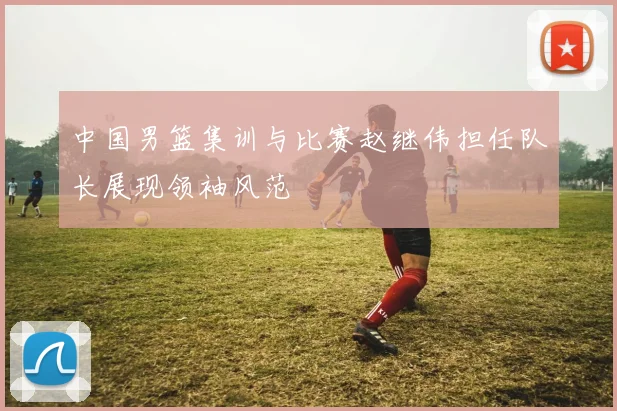 中国男篮集训与比赛赵继伟担任队长展现领袖风范