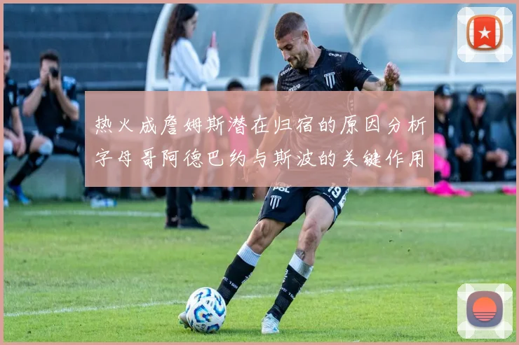 热火成詹姆斯潜在归宿的原因分析字母哥阿德巴约与斯波的关键作用