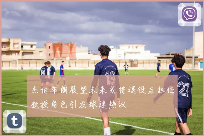 杰伦布朗展望未来或将退役后担任教授角色引发球迷热议