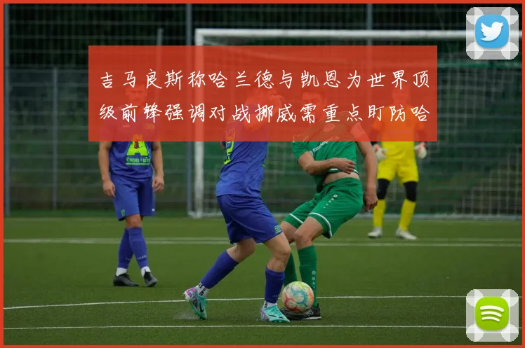 吉马良斯称哈兰德与凯恩为世界顶级前锋强调对战挪威需重点盯防哈兰德