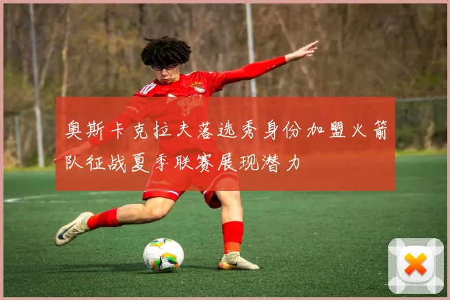 奥斯卡克拉夫落选秀身份加盟火箭队征战夏季联赛展现潜力