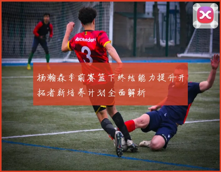 杨瀚森季前赛篮下终结能力提升开拓者新培养计划全面解析