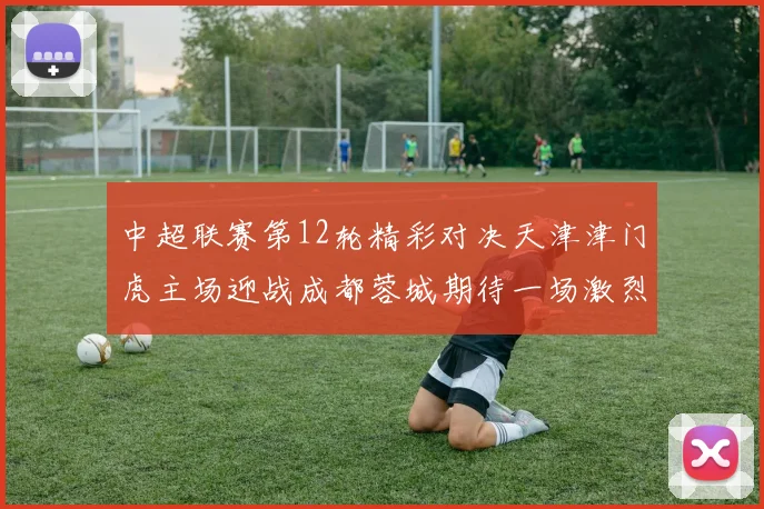 中超联赛第12轮精彩对决天津津门虎主场迎战成都蓉城期待一场激烈较量