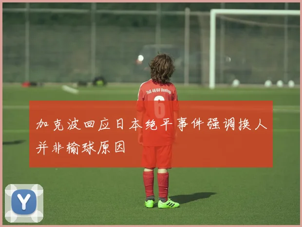 加克波回应日本绝平事件强调换人并非输球原因