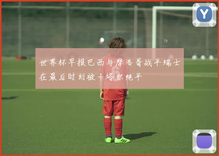 世界杯早报巴西与摩洛哥战平瑞士在最后时刻被卡塔尔绝平