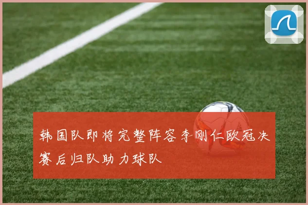韩国队即将完整阵容李刚仁欧冠决赛后归队助力球队