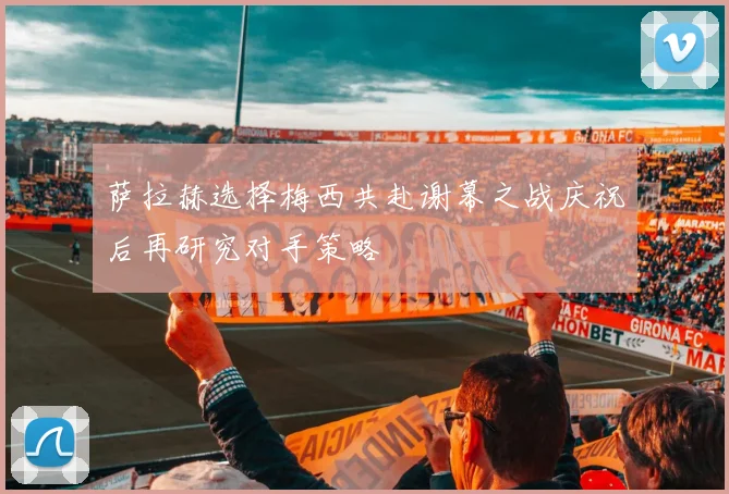 萨拉赫选择梅西共赴谢幕之战庆祝后再研究对手策略