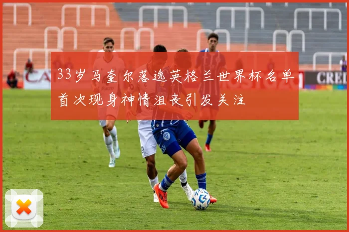33岁马奎尔落选英格兰世界杯名单首次现身神情沮丧引发关注