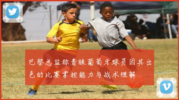巴黎总监称青睐葡萄牙球员因其出色的比赛掌控能力与战术理解
