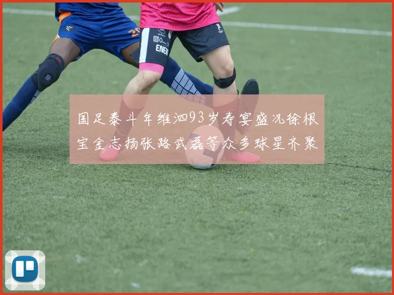 国足泰斗年维泗93岁寿宴盛况徐根宝金志扬张路武磊等众多球星齐聚祝贺