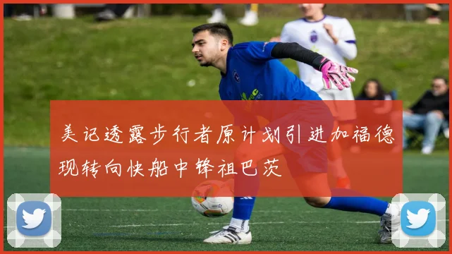美记透露步行者原计划引进加福德现转向快船中锋祖巴茨