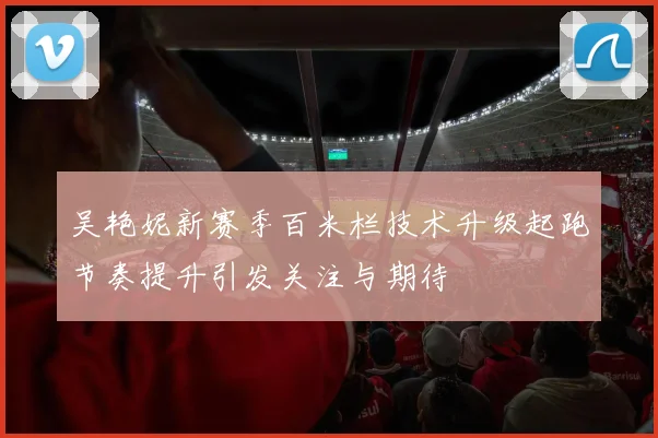 吴艳妮新赛季百米栏技术升级起跑节奏提升引发关注与期待