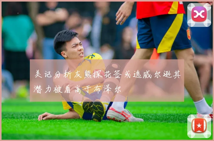 美记分析灰熊探花签或选威尔逊其潜力被看高于布泽尔