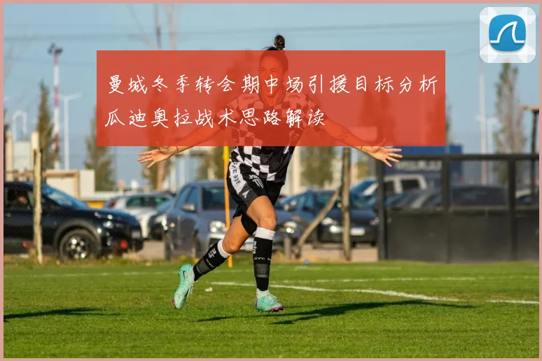 曼城冬季转会期中场引援目标分析瓜迪奥拉战术思路解读