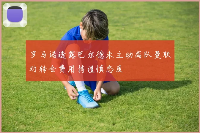 罗马诺透露巴尔德未主动离队曼联对转会费用持谨慎态度
